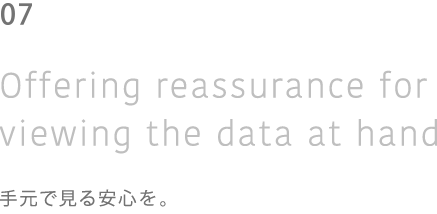 04 Of fering reassurance for viewing the data at hand 手元で見る安心を。