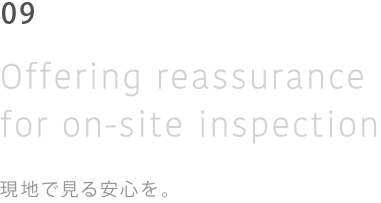 06 Of fering reassurance for on-site inspection 現地で見る安心を。